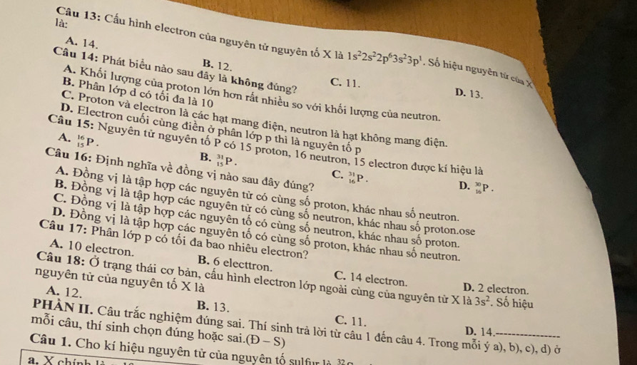 là:
Câu 13: Cấu hình electron của nguyên tử nguyên tố X là 1s^22s^22p^63s^23p^1 , Số hiệu nguyên tử của X
A. 14. B. 12.
Câu 14: Phát biểu nào sau đây là không đúng?
C. 11.
B. Phân lớp d có tối đa là 10
D. 13.
A. Khối lượng của proton lớn hơn rất nhiều so với khối lượng của neutron.
C. Proton và electron là các hạt mang điện, neutron là hạt không mang điện
D. Electron cuối cùng điền ở phân lớp p thì là nguyên tố p
A. _(15)^(16)P.
Câu 15: Nguyên tử nguyên tố P có 15 proton, 16 neutron, 15 electron được kí hiệu là
B. _(15)^(31)P. _(16)^(31)P.
Câu 16: Định nghĩa về đồng vị nào sau đây đúng?
C.
D. _(16)^(30)P.
A. Đồng vị là tập hợp các nguyên tử có cùng số proton, khác nhau số neutron.
B. Đồng vị là tập hợp các nguyên tử có cùng số neutron, khác nhau số proton.ose
C. Đồng vị là tập hợp các nguyên tố có cùng số neutron, khác nhau số proton.
D. Đồng vị là tập hợp các nguyên tố có cùng số proton, khác nhau số neutron.
Câu 17: Phân lớp p có tối đa bao nhiêu electron?
A. 10 electron. B. 6 electtron. C. 14 electron.
nguyên tử của nguyên tố X là
Câu 18: Ở trạng thái cơ bản, cấu hình electron lớp ngoài cùng của nguyên tử X là 3s^2. Số hiệu
D. 2 electron.
A. 12. B. 13. C. 11.
PHÀN II. Câu trắc nghiệm đúng sai. Thí sinh trả lời từ câu 1 đến câu 4. Trong mỗi ý a), b), c), d) ở
mỗi câu, thí sinh chọn đúng hoặc sai.(Đ - S)
D. 14.
Câu 1. Cho kí hiệu nguyên tử của nguyên tố sulfur là
a. X chính