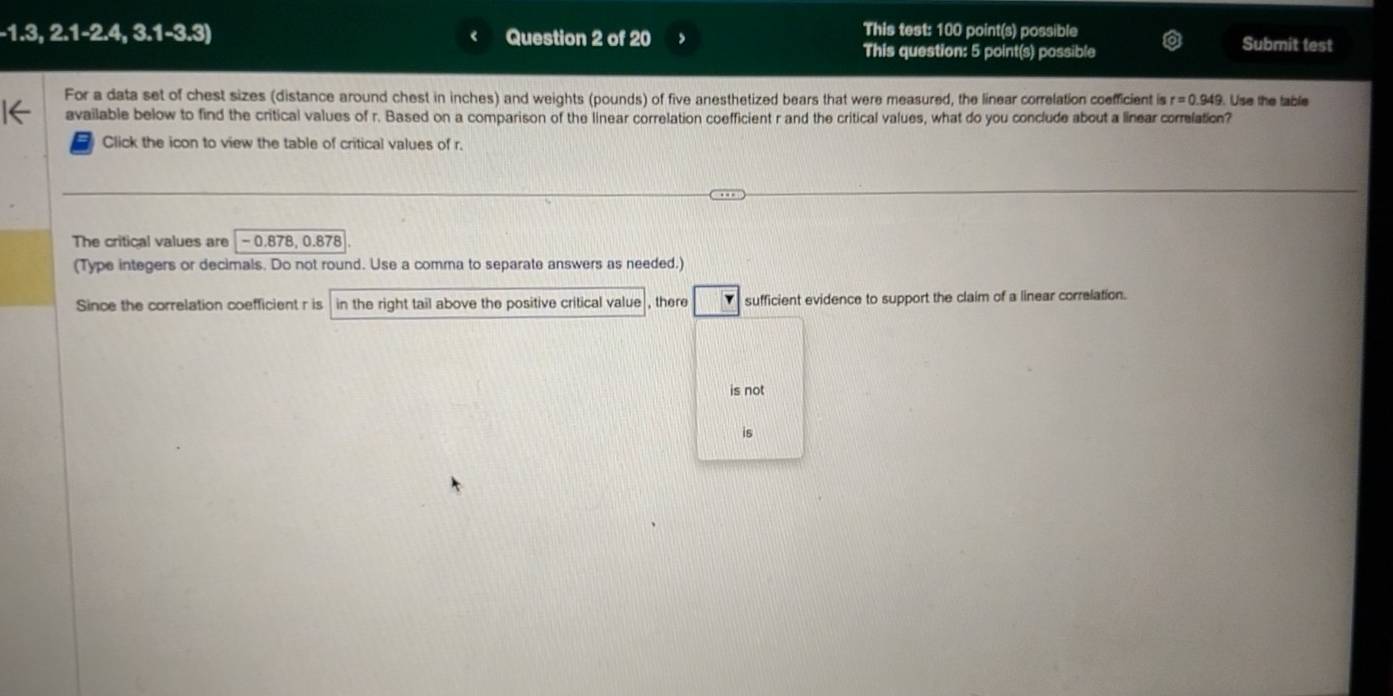 -1.3,2.1-2.4,3.1-3.3) Question 2 of 20 This test: 100 point(s) possible Submit test
This question: 5 point(s) possible
For a data set of chest sizes (distance around chest in inches) and weights (pounds) of five anesthetized bears that were measured, the linear correlation coefficient is r=0.949. Use the table
available below to find the critical values of r. Based on a comparison of the linear correlation coefficient r and the critical values, what do you conclude about a linear correlation?
Click the icon to view the table of critical values of r.
The critical values are −0.878, 0.878
(Type integers or decimals. Do not round. Use a comma to separate answers as needed.)
Since the correlation coefficient r is in the right tail above the positive critical value , there sufficient evidence to support the claim of a linear correlation.
is not
is