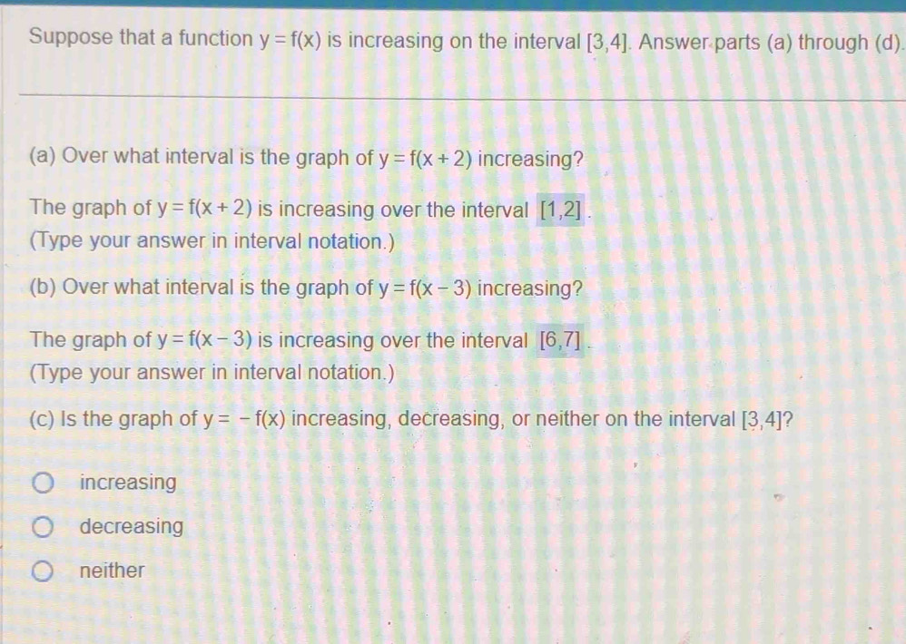 Suppose that a function y=f(x) is increasing on the interval [3,4]. Answer parts (a) through (d).
(a) Over what interval is the graph of y=f(x+2) increasing?
The graph of y=f(x+2) is increasing over the interval [1,2]. 
(Type your answer in interval notation.)
(b) Over what interval is the graph of y=f(x-3) increasing?
The graph of y=f(x-3) is increasing over the interval [6,7]
(Type your answer in interval notation.)
(c) Is the graph of y=-f(x) increasing, decreasing, or neither on the interval [3,4]
increasing
decreasing
neither