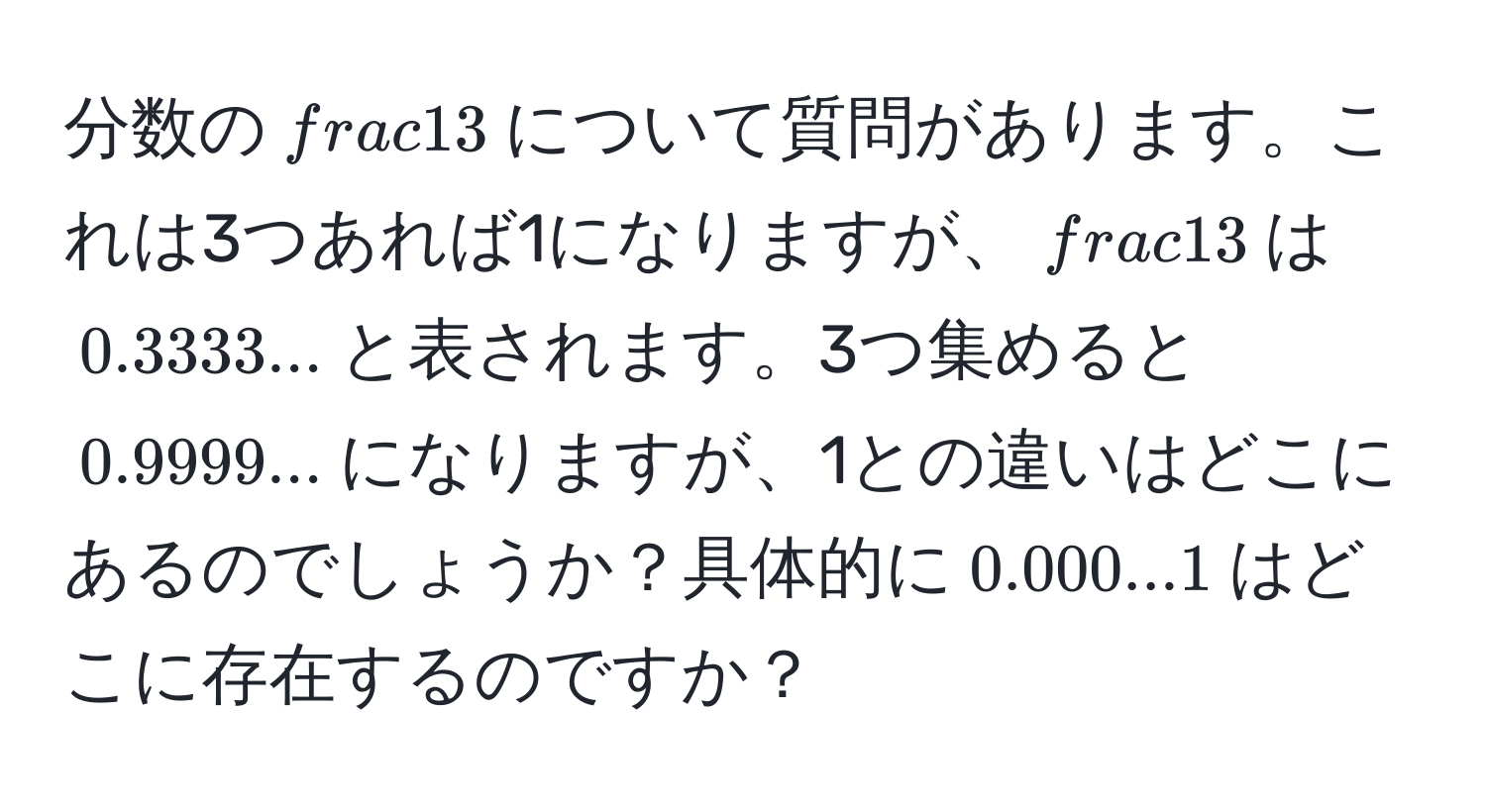 分数の$ 1/3 $について質問があります。これは3つあれば1になりますが、$ 1/3 $は$0.3333...$と表されます。3つ集めると$0.9999...$になりますが、1との違いはどこにあるのでしょうか？具体的に$0.000...1$はどこに存在するのですか？