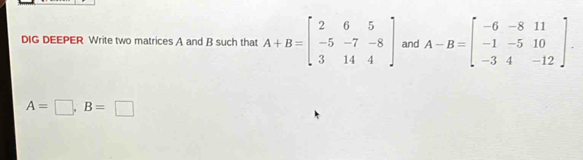 DIG DEEPER Write two matrices A and B such that A+B=beginbmatrix 2&6&5 -5&-7&-8 3&14&4endbmatrix and A-B=beginbmatrix -6&-8&11 -1&-5&10 -3&4&-12endbmatrix
A=□ , B=□