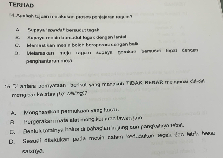 TERHAD
14.Apakah tujuan melakukan proses penjajaran ragum?
A. Supaya ‘spindal’ bersudut tegak.
B. Supaya mesin bersudut tegak dengan lantai.
C. Memastikan mesin boleh beroperasi dengan baik.
D. Melaraskan meja ragum supaya gerakan bersudut tepat dengan
penghantaran meja.
15.Di antara pernyataan berikut yang manakah TIDAK BENAR mengenai ciri-ciri
mengisar ke atas (Up Milling)?
A. Menghasilkan permukaan yang kasar.
B. Pergerakan mata alat mengikut arah lawan jam.
C. Bentuk tatalnya halus di bahagian hujung dan pangkalnya tebal.
D. Sesuai dilakukan pada mesin dalam kedudukan tegak dan lebih besar
saiznya.