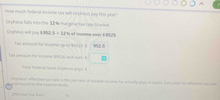 How much federal income tax will Orpheus pay this year? 
Orpheus falls into the 12% marginal tax rate bracket. 
Orpheus will pay $952.5+12% of income over $9525. 
Tax amount for income up to $9525 : $ 952.5
Tax amount for income $9526 and over: $
Total federal taxes Orpheus pays: $
Orpheus' effective tax rate is the percent of taxable income he actually pays in taxes. Calculate his effective tax rate 
and round to the nearest tenth. 
Effective Tax Rate: