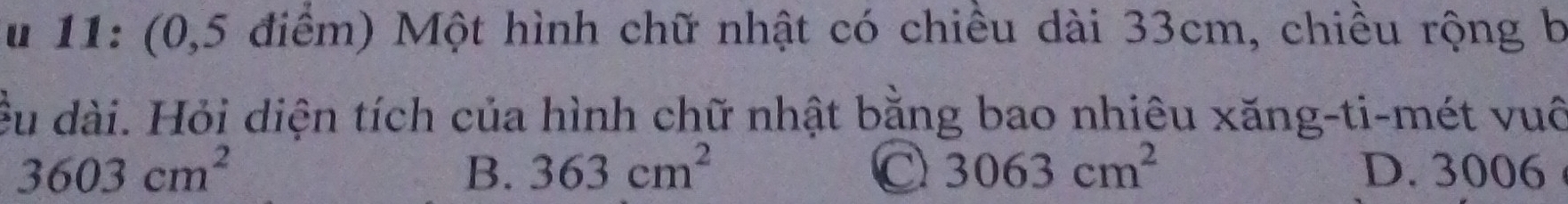 11: (0,5 điểm) Một hình chữ nhật có chiều dài 33cm, chiều rộng b
dều dài. Hỏi diện tích của hình chữ nhật bằng bao nhiêu xăng-ti-mét vuô
B. 363cm^2 C 3063cm^2
3603cm^2 D. 3006