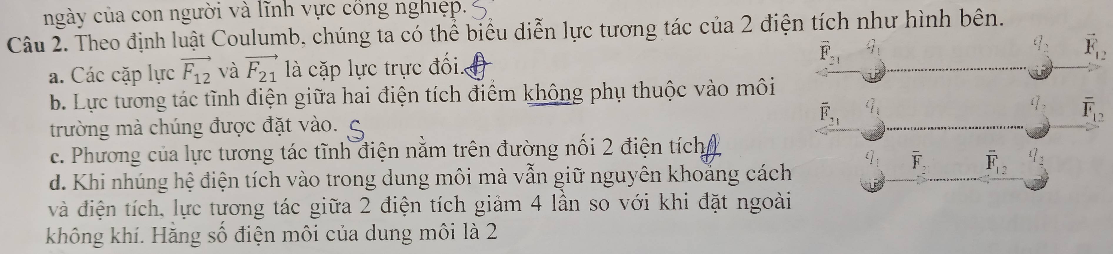 ngày của con người và lĩnh vực cổng nghiẹp.
Câu 2. Theo định luật Coulumb, chúng ta có thể biểu diễn lực tương tác của 2 điện tích như hình bên.
vector F_21 3_1
vector F_12
a. Các cặp lực vector F_12 và vector F_21 là cặp lực trực đối.
b. Lực tương tác tĩnh điện giữa hai điện tích điểm không phụ thuộc vào môi
trường mà chúng được đặt vào.
overline F_21 i_1
overline F_12
c. Phương của lực tương tác tĩnh điện nằm trên đường nổi 2 điện tích
q_5 overline F_2 overline F_12 ( _2 
d. Khi nhúng hệ điện tích vào trong dung môi mà vẫn giữ nguyên khoắng cách
và điện tích, lực tương tác giữa 2 điện tích giảm 4 lần so với khi đặt ngoài
không khí. Hăng số điện môi của dung môi là 2