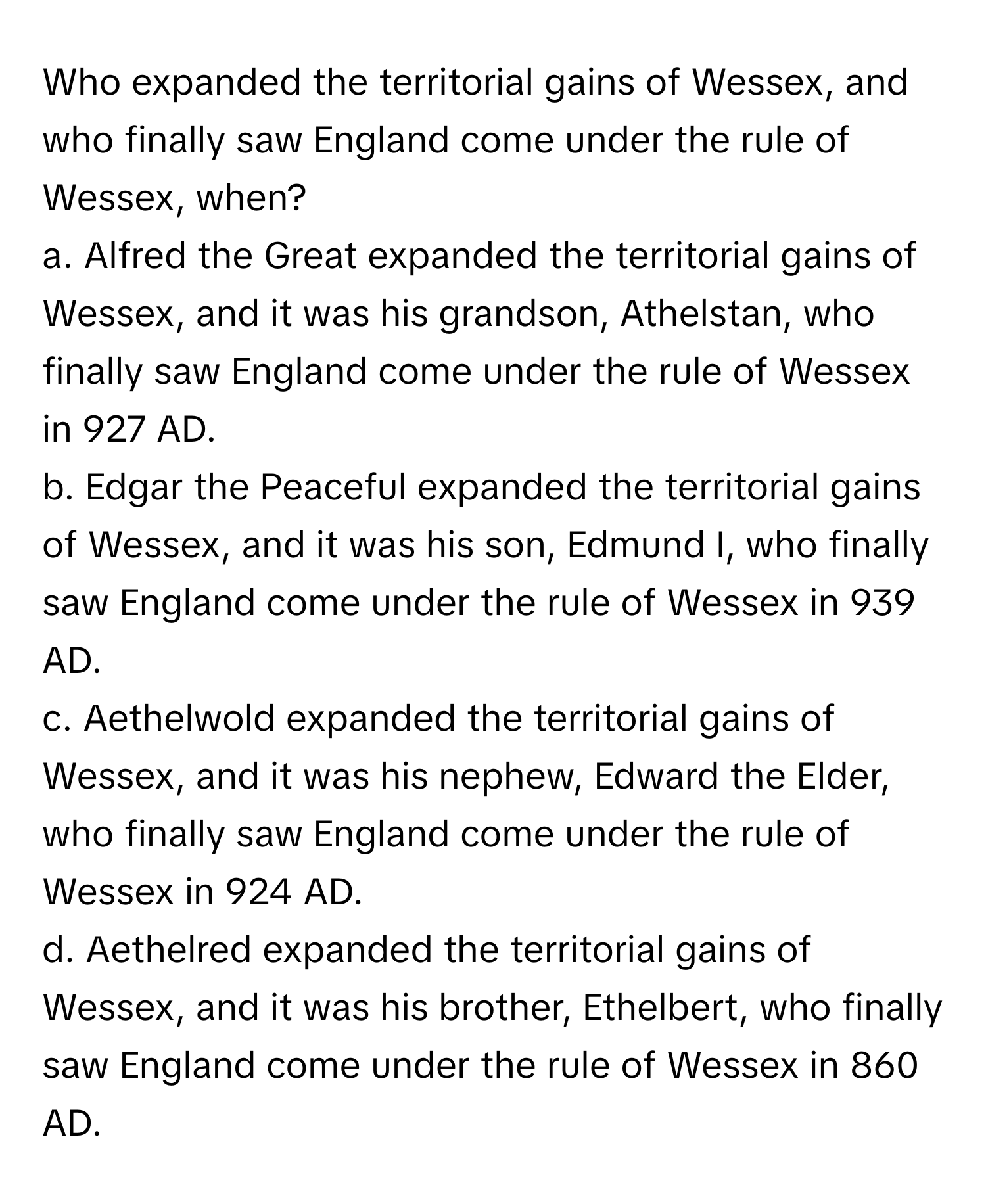 Who expanded the territorial gains of Wessex, and who finally saw England come under the rule of Wessex, when?

a. Alfred the Great expanded the territorial gains of Wessex, and it was his grandson, Athelstan, who finally saw England come under the rule of Wessex in 927 AD.
b. Edgar the Peaceful expanded the territorial gains of Wessex, and it was his son, Edmund I, who finally saw England come under the rule of Wessex in 939 AD.
c. Aethelwold expanded the territorial gains of Wessex, and it was his nephew, Edward the Elder, who finally saw England come under the rule of Wessex in 924 AD.
d. Aethelred expanded the territorial gains of Wessex, and it was his brother, Ethelbert, who finally saw England come under the rule of Wessex in 860 AD.