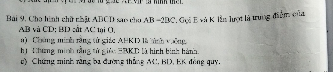 de từ giắc AEMP là nình thờr. 
Bài 9. Cho hình chữ nhật ABCD sao cho AB=2BC. Gọi E và K lần lượt là trung điểm của
AB và CD; BD cắt AC tại O. 
a) Chứng minh rằng tứ giác AEKD là hình vuông. 
b) Chứng minh rằng tứ giác EBKD là hình bình hành. 
c) Chứng minh rằng ba đường thẳng AC, BD, EK đồng quy.