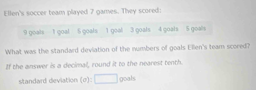 Ellen's soccer team played 7 games. They scored:
9 goals 1 goal 5 goals 1 goal 3 goals 4 goals 5 goals 
What was the standard deviation of the numbers of goals Ellen's team scored? 
If the answer is a decimal, round it to the nearest tenth. 
standard deviation (σ): goals