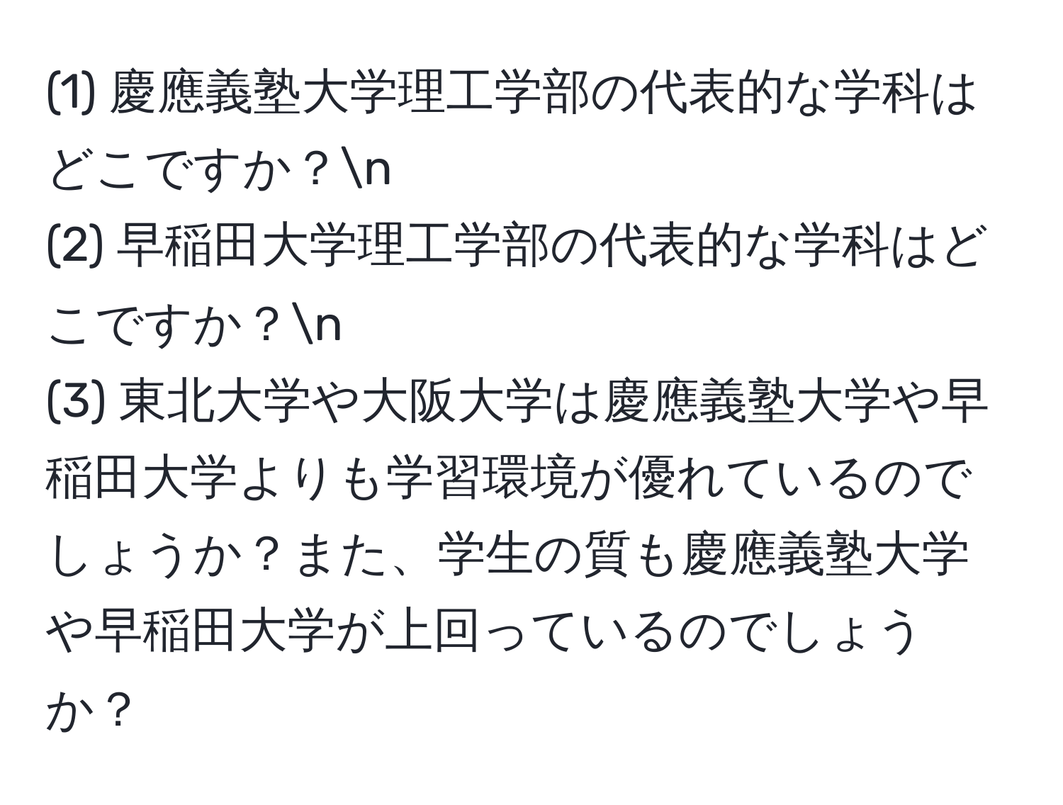 (1) 慶應義塾大学理工学部の代表的な学科はどこですか？n
(2) 早稲田大学理工学部の代表的な学科はどこですか？n
(3) 東北大学や大阪大学は慶應義塾大学や早稲田大学よりも学習環境が優れているのでしょうか？また、学生の質も慶應義塾大学や早稲田大学が上回っているのでしょうか？