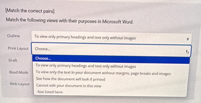 [Match the correct pairs]
Match the following views with their purposes in Microsoft Word.
Outline To view only primary headings and text only without images
Print Layout Choose...
Draft Choose...
To view only primary headings and text only without images
Read Mode To view only the text in your document without margins, page breaks and images
See how the document will look if printed
Web Layout Cannot edit your document in this view
-Not listed here-