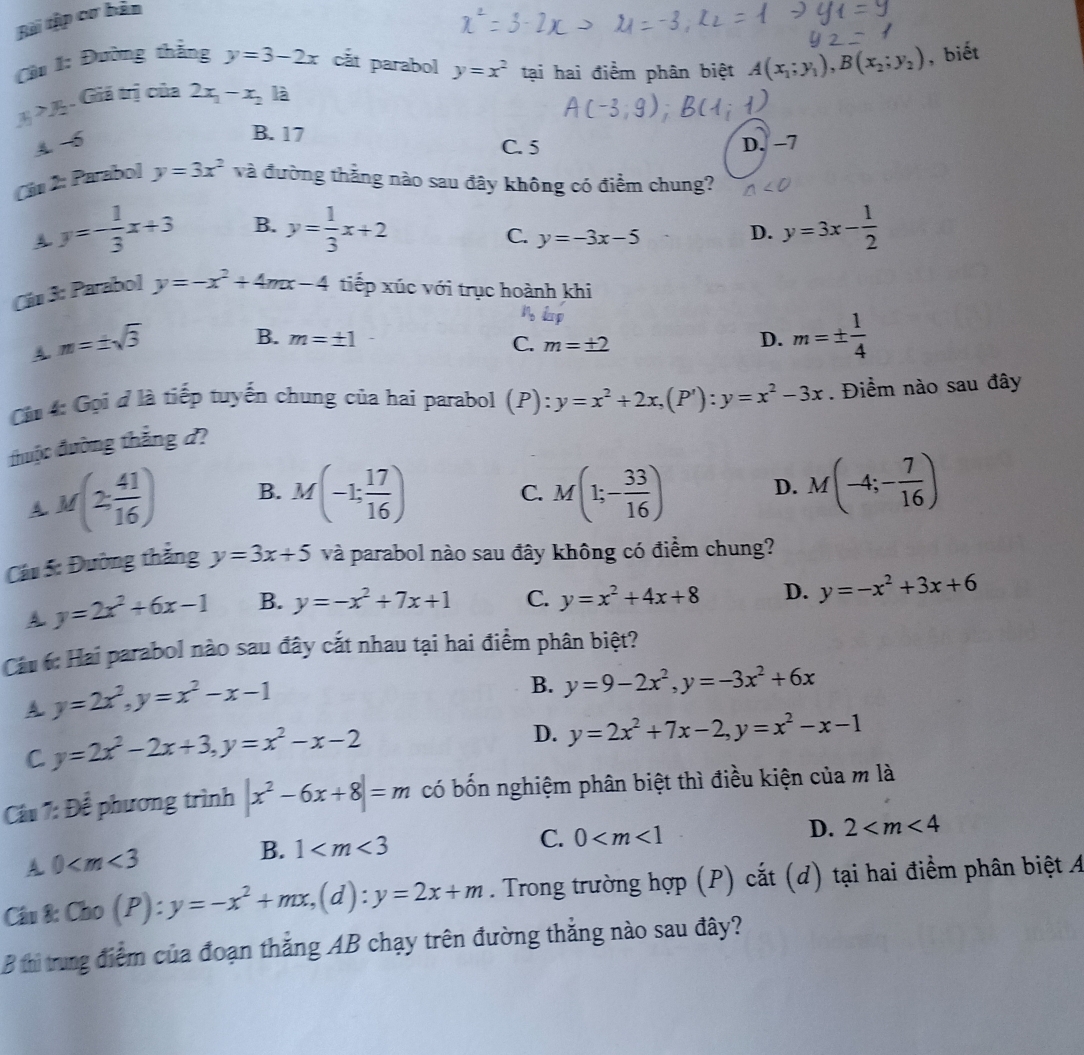 Bài tập cơ bản
Cu 1: Đường thẳng y=3-2x cắt parabol y=x^2 tại hai điểm phân biệt
x_1>x_2 Giả trị của 2x_1-x_2 là A(x_1;y_1),B(x_2;y_2) , biết
B. 17 C. 5
A. -5 D. −7
Cán 2: Parabol y=3x^2 và đường thẳng nào sau đây không có điểm chung?
A. y=- 1/3 x+3 B. y= 1/3 x+2 y=3x- 1/2 
C. y=-3x-5
D.
Cán 3: Parabol y=-x^2+4mx-4 tiếp xúc với trục hoành khi
A. m=± sqrt(3)
B. m=± 1 D. m=±  1/4 
C. m=± 2
Cn 4: Gọi ở là tiếp tuyến chung của hai parabol (P):y=x^2+2x,(P'):y=x^2-3x. Điểm nào sau đây
đhuộc đường thắng d?
A M(2 41/16 ) B. M(-1; 17/16 ) M(1;- 33/16 ) D. M(-4;- 7/16 )
C.
Cáu 5: Đường thắng y=3x+5 và parabol nào sau đây không có điểm chung?
A y=2x^2+6x-1 B. y=-x^2+7x+1 C. y=x^2+4x+8 D. y=-x^2+3x+6
Cu 6: Hai parabol nào sau đây cắt nhau tại hai điểm phân biệt?
A. y=2x^2,y=x^2-x-1
B. y=9-2x^2,y=-3x^2+6x
C y=2x^2-2x+3,y=x^2-x-2
D. y=2x^2+7x-2,y=x^2-x-1
Câu 7: Để phương trình |x^2-6x+8|=m có bốn nghiệm phân biệt thì điều kiện của m là
A 0
B. 1
C. 0
D. 2
Câu 8: Cho(P):y=-x^2+mx,(d):y=2x+m. Trong trường hợp (P) cắt (d) tại hai điểm phân biệt A
B thi trung điểm của đoạn thắng AB chạy trên đường thẳng nào sau đây?