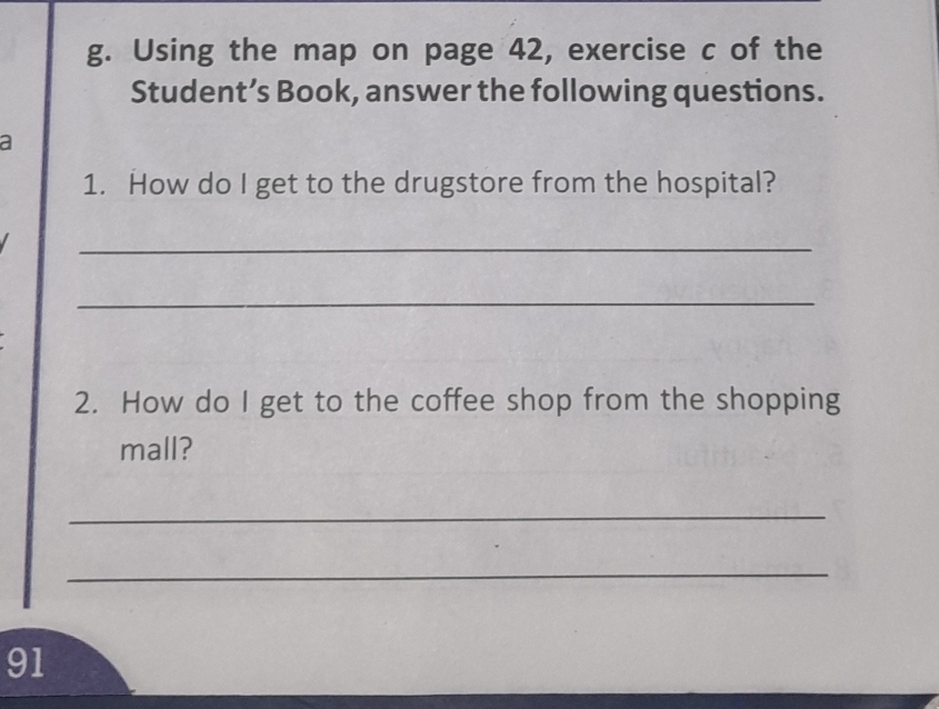 Using the map on page 42, exercise c of the 
Student’s Book, answer the following questions. 
a 
1. How do I get to the drugstore from the hospital? 
_ 
_ 
2. How do I get to the coffee shop from the shopping 
mall? 
_ 
_ 
91