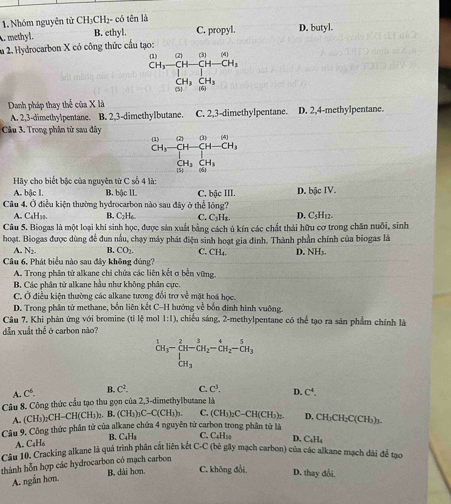 Nhóm nguyên tử CH_3CH_2· - có tên là. methyl. B. ethyl.
C. propyl. D. butyl.
u 2. Hydrocarbon X có công thức cấu tạo:
Danh pháp thay thế của X là
A. 2,3-dimethylpentane. B. 2,3-dimethylbutane. C. 2,3-dimethylpentane. D. 2,4-methylpentane.
Câu 3. Trong phân tử sau đây
Hãy cho biết bậc của nguyên tử C số 4 là:
A. bậc I. B. bậc II. C. bậc III. D. bậc IV.
Câu 4. Ở điều kiện thường hydrocarbon nào sau đây ở thể lỏng?
A. C_4H_10. B. C_2H_6. C. C_3H_8
D. C_5H_1:
Câu 5. Biogas là một loại khí sinh học, được sản xuất bằng cách ủ kín các chất thải hữu cơ trong chăn nuôi, sinh
hoạt. Biogas được dùng để đun nấu, chạy máy phát điện sinh hoạt gia đình. Thành phần chính của biogas là
A. N_2. B. CO_2. C. CH₄. D. NH3.
Câu 6. Phát biểu nào sau đây không đúng?
A. Trong phân tử alkane chi chứa các liên kết σ bền vững.
B. Các phân tử alkane hầu như không phân cực.
C. Ở điều kiện thường các alkane tương đối trơ về mặt hoá học.
D. Trong phân tử methane, bốn liên kết C-H hướng x= 1/6  bốn đinh hình vuông.
Câu 7. Khi phản ứng với bromine (tỉ ) 1° 1:1) 0, chiếu sáng, 2-methylpentane có thể tạo ra sản phẩm chính là
ệ mol
dẫn xuất thế ở carbon nào?
^1CH_3-CH-CH_2-CH_2-CH_2-CH_3
B. C^2. C. C^3.
A. C^6. D. C^4.
Câu 8. Công thức cấu tạo thu gọn của 2,3-dimethylbutane là
A. (CH₃)₂CH−( H(CH_3)_2 2. B. (CH_3)_3C-C(CH_3)_3. C. (CH_3)_2C-CH(CH_3)_2. D. CH_3CH_2C(CH_3)_3.
Câu 9. Công thức phân tử của alkane chứa 4 nguyên tử carbon trong phân từ là
B.
A. C_4H_6 C_4H_8
C. C_4H_1
D. C_4H_4
Câu 10. Cracking alkane là quá trình phân cắt liên kết C-C (bẻ gãy mạch carbon) của các alkane mạch dài đề tạo
thành hỗn hợp các hydrocarbon có mạch carbon
B. dài hơn. C. không đổi. D. thay đổi.
A. ngắn hơn.