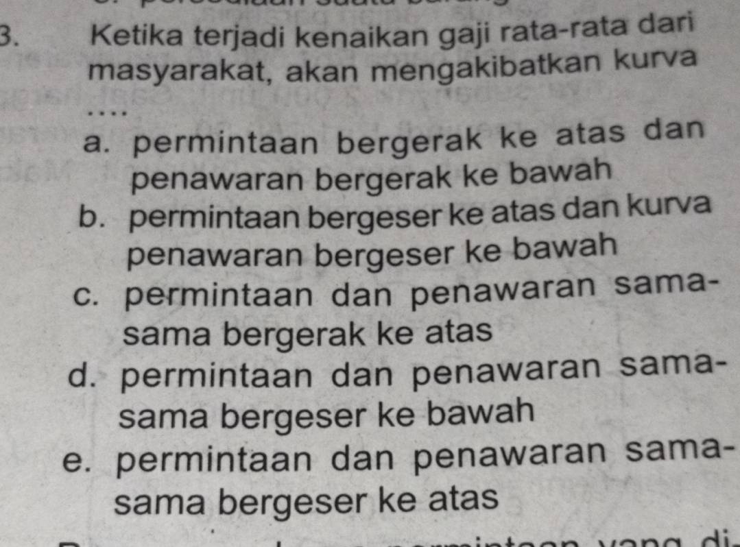 Ketika terjadi kenaikan gaji rata-rata dari
masyarakat, akan mengakibatkan kurva
.
a. permintaan bergerak ke atas dan
penawaran bergerak ke bawah
b. permintaan bergeser ke atas dan kurva
penawaran bergeser ke bawah
c. permintaan dan penawaran sama-
sama bergerak ke atas
d. permintaan dan penawaran sama-
sama bergeser ke bawah
e. permintaan dan penawaran sama-
sama bergeser ke atas