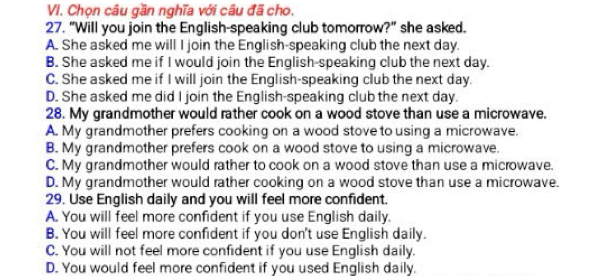 Chọn câu gần nghĩa với câu đã cho,
27. "Will you join the English-speaking club tomorrow?" she asked.
A. She asked me will I join the English-speaking club the next day.
B. She asked me if I would join the English-speaking club the next day.
C. She asked me if I will join the English-speaking club the next day.
D. She asked me did I join the English-speaking club the next day.
28. My grandmother would rather cook on a wood stove than use a microwave.
A. My grandmother prefers cooking on a wood stove to using a microwave.
B. My grandmother prefers cook on a wood stove to using a microwave.
C. My grandmother would rather to cook on a wood stove than use a microwave.
D. My grandmother would rather cooking on a wood stove than use a microwave.
29. Use English daily and you will feel more confident.
A. You will feel more confident if you use English daily.
B. You will feel more confident if you don't use English daily.
C. You will not feel more confident if you use English daily.
D. You would feel more confident if you used English daily.