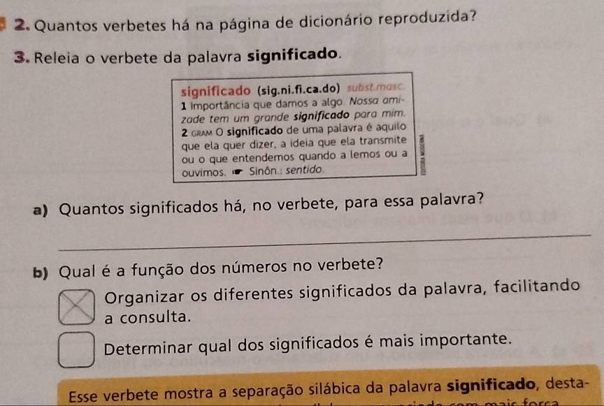 Quantos verbetes há na página de dicionário reproduzida? 
3. Releia o verbete da palavra significado. 
significado (sig.ni.fi.ca.do) subst.mosc. 
1 importância que damos a algo. Nossá ami- 
zade tem um grande significado para mim. 
2 gRM O significado de uma palavra é aquilo 
que ela quer dizer, a ideia que ela transmite 
ou o que entendemos quando a lemos ou a 8
ouvimos. Sinôn.: sentido 
a) Quantos significados há, no verbete, para essa palavra? 
_ 
) Qual é a função dos números no verbete? 
Organizar os diferentes significados da palavra, facilitando 
a consulta. 
Determinar qual dos significados é mais importante. 
Esse verbete mostra a separação silábica da palavra significado, desta-