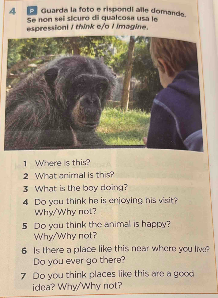 Guarda la foto e rispondi alle domande. 
Se non sei sicuro di qualcosa usa le 
espressioni I think e/o I imagine. 
1 Where is this? 
2 What animal is this? 
3 What is the boy doing? 
4 Do you think he is enjoying his visit? 
Why/Why not? 
5 Do you think the animal is happy? 
Why/Why not? 
6 Is there a place like this near where you live? 
Do you ever go there? 
7 Do you think places like this are a good 
idea? Why/Why not?