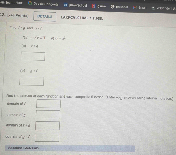 oin Team - Hudl Google Hangouts sis powerschool game personal Gmail Wayfinder | W 
12. [-/6 Points] DETAILS LARPCALCLIM3 1.8.035. 
Find fcirc g and g· f.
f(x)=sqrt(x+1), g(x)=x^2
(a) f· g
(b) g· f
Find the domain of each function and each composite function. (Enter your answers using interval notation.) 
domain of f
domain of g
domain of fcirc g
domain of gcirc f
Additional Materials