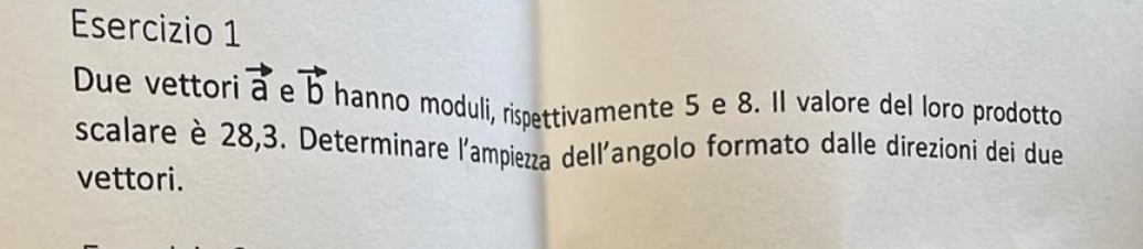 Due vettori vector a e vector b hanno moduli, rispettivamente 5 e 8. II valore del loro prodotto 
scalare è 28, 3. Determinare l'ampiezza dell'angolo formato dalle direzioni dei due 
vettori.