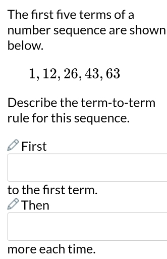 The frst five terms of a
number sequence are shown
below.
1, 12, 26, 43, 63
Describe the term-to-term
rule for this sequence.
First
to the frst term.
Then
more each time.