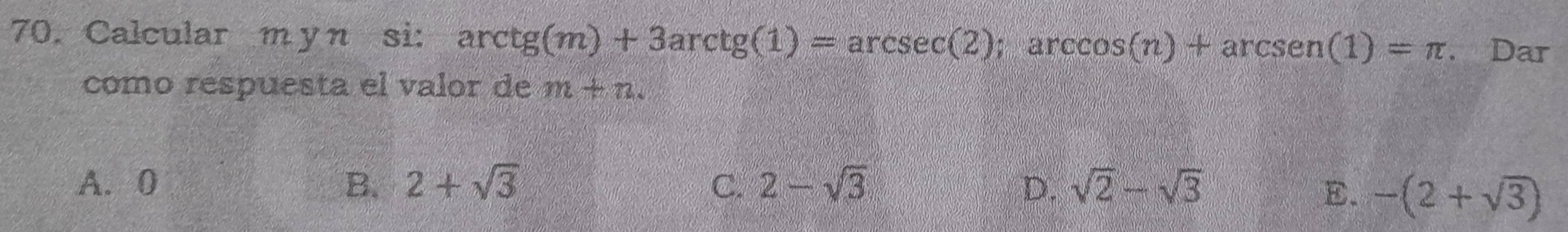 Calcular m y n si: ar ctg(m)+3arctg(1)=arcsec (2); arccos (n)+arcsen(1)=π. Dar
como respuesta el valor de m+n
A. 0 B. 2+sqrt(3) C. 2-sqrt(3) D. sqrt(2)-sqrt(3)
E. -(2+sqrt(3))