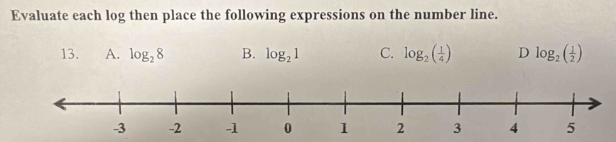 Evaluate each log then place the following expressions on the number line. 
13. A. log _28 B. log _21 C. log _2( 1/4 ) D log _2( 1/2 )