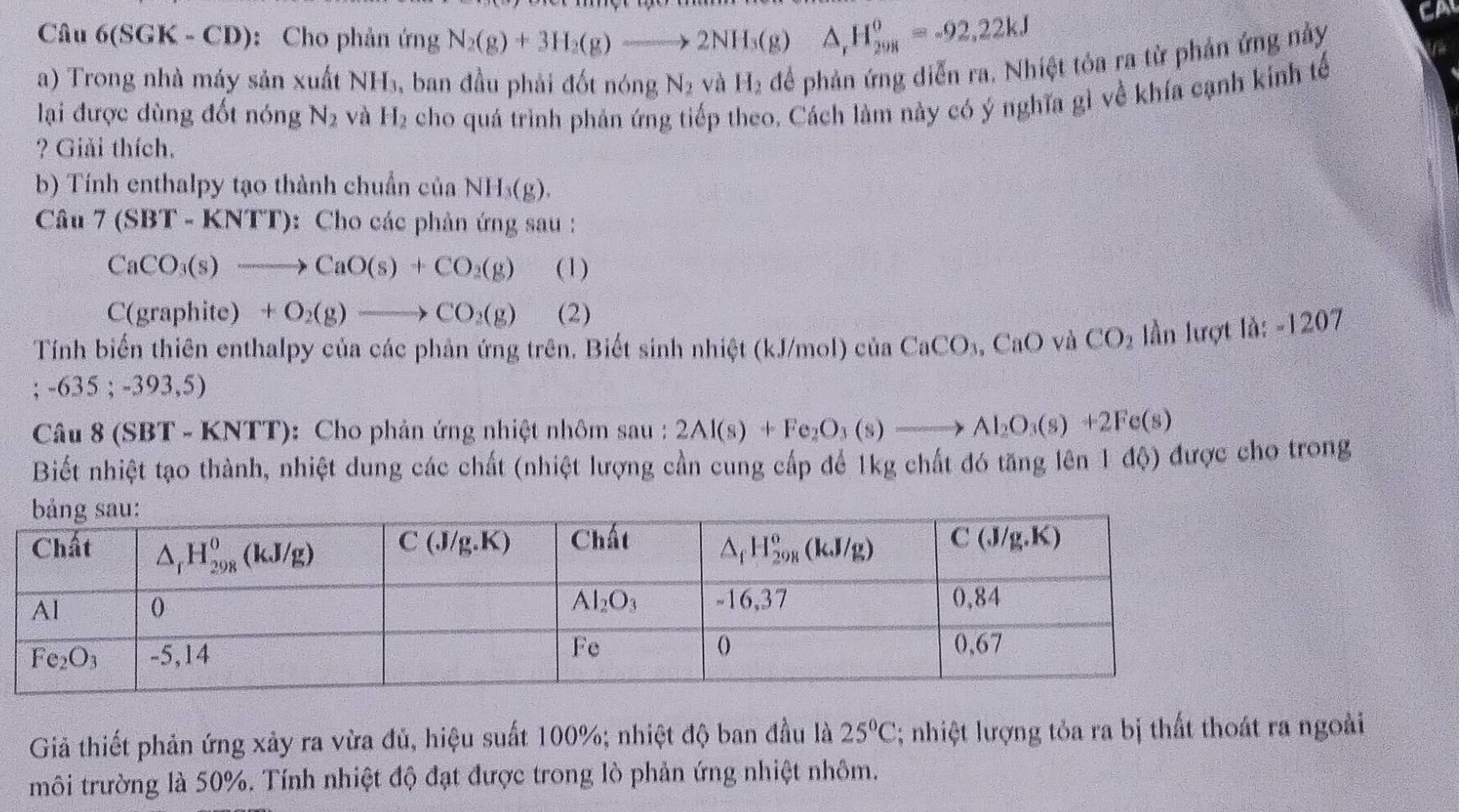 Câu 6(SG) K - CD): Cho phản ứng N_2(g)+3H_2(g)to 2NH_3(g)△ _rH_(2018)^o=-92.22kJ
CA
a) Trong nhà máy sản xuất NH_3, , ban đầu phải đốt nóng N_2 và H_2 để phản ứng diễn ra. Nhiệt tỏa ra từ phản ứng này
lại được dùng đốt nóng N_2 và H_2 cho quá trình phản ứng tiếp theo. Cách làm này có ý nghĩa gì về khía cạnh kính tế
? Giải thích,
b) Tính enthalpy tạo thành chuẩn của NH_3(g).
Câu 7(SBT-KNTT) : Cho các phản ứng sau :
CaCO_3(s)to CaO(s)+CO_2(g) (1)
C(graphite) +O_2(g)to CO_2(g) (2)
Tính biến thiên enthalpy của các phản ứng trên. Biết sinh nhiệt (kJ/mol) ở ciaCaCO_3,CaO và CO_2 tan linlurgtta:-1207 ;-635;-393,5)
Câu 8(SBT-KNTT) ): Cho phản ứng nhiệt nhôm sau : 2Al(s)+Fe_2O_3(s)to Al_2O_3(s)+2Fe(s)
Biết nhiệt tạo thành, nhiệt dung các chất (nhiệt lượng cần cung cấp để 1kg chất đó tăng lên 1 độ) được cho trong
Giả thiết phản ứng xảy ra vừa đủ, hiệu suất 100%; nhiệt độ ban đầu là 25°C; nhiệt lượng tỏa ra bị thất thoát ra ngoài
môi trường là 50%. Tính nhiệt độ đạt được trong lò phản ứng nhiệt nhôm.