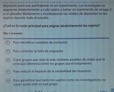 depresión para que participaran en un experimento. Los investigadores
asignaron aleatoriamente a cada sujeto a tomar un suplemento de omega -3
o un placebo diariamente y monitorearon los niveles de depresión de los
sujetos durante todo el estudio.
¿Cuál es la razón principal para asignar aleatoriamente los sujetos?
Elija 1 respuesta:
A Para identifcar variables de confusión
B Para controlar la falta de respuesta
d) Crear grupos que sean lo más similares posibles de modo que la
principal diferencia entre los grupos sea el tratamiento.
D) Para reducir el impacto de la variabilidad del muestreo
Para garantizar que tanto los sujetos como los investigadores no
sepan quién está en qué grupo.