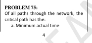 PROBLEM 75: 
Of all paths through the network, the 
critical path has the: 
a. Minimum actual time 
4