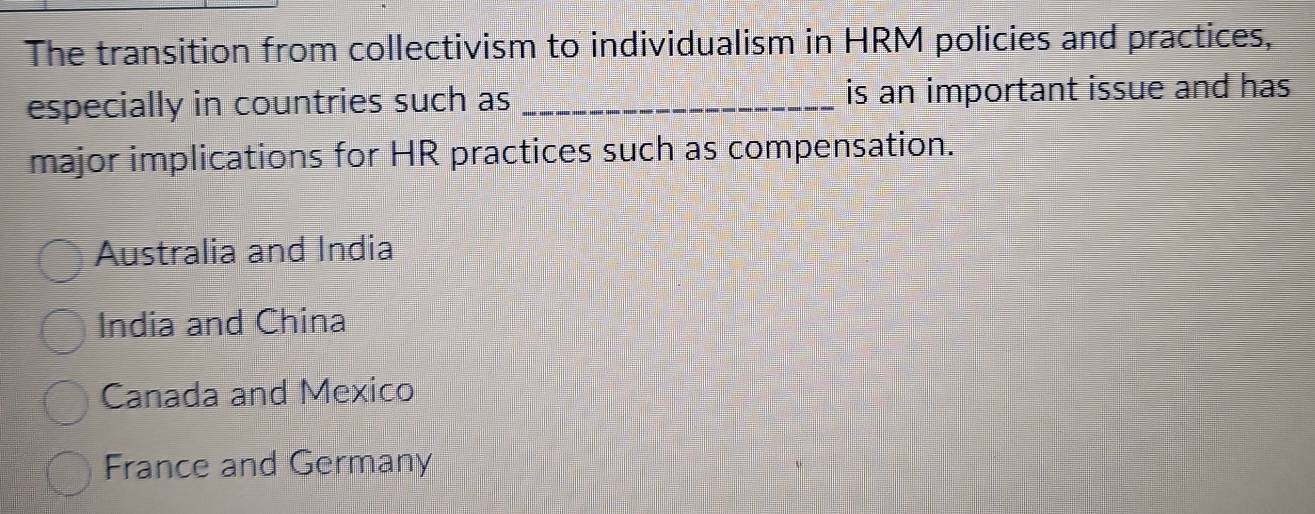 The transition from collectivism to individualism in HRM policies and practices,
especially in countries such as _is an important issue and has
major implications for HR practices such as compensation.
Australia and India
India and China
Canada and Mexico
France and Germany