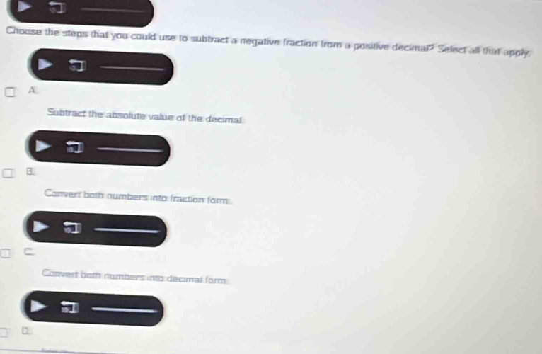 Choose the steps that you could use to subtract a negative fraction from a positive decimal? Select all that apply
A
Subtract the absolute value of the decimal
3
Convert both numbers into fraction form
Convert both numbers into decimal form