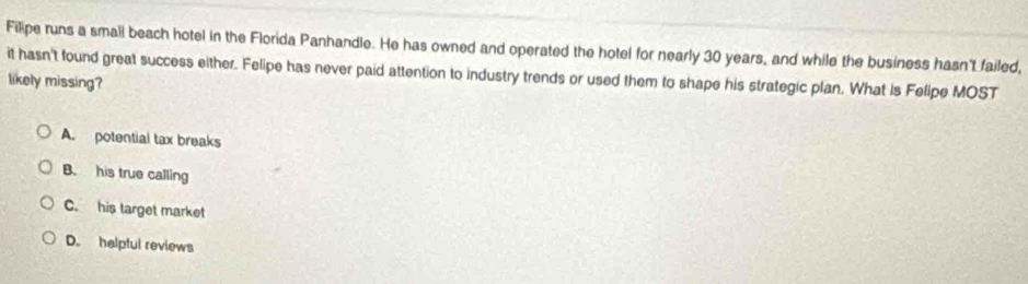 Filipe runs a small beach hotel in the Florida Panhandle. He has owned and operated the hotel for nearly 30 years, and while the business hasn't failed,
it hasn't found great success either. Felipe has never paid attention to industry trends or used them to shape his strategic plan. What is Felipe MOST
likely missing?
A. potential tax breaks
B. his true calling
C. his target market
D. halpful reviews