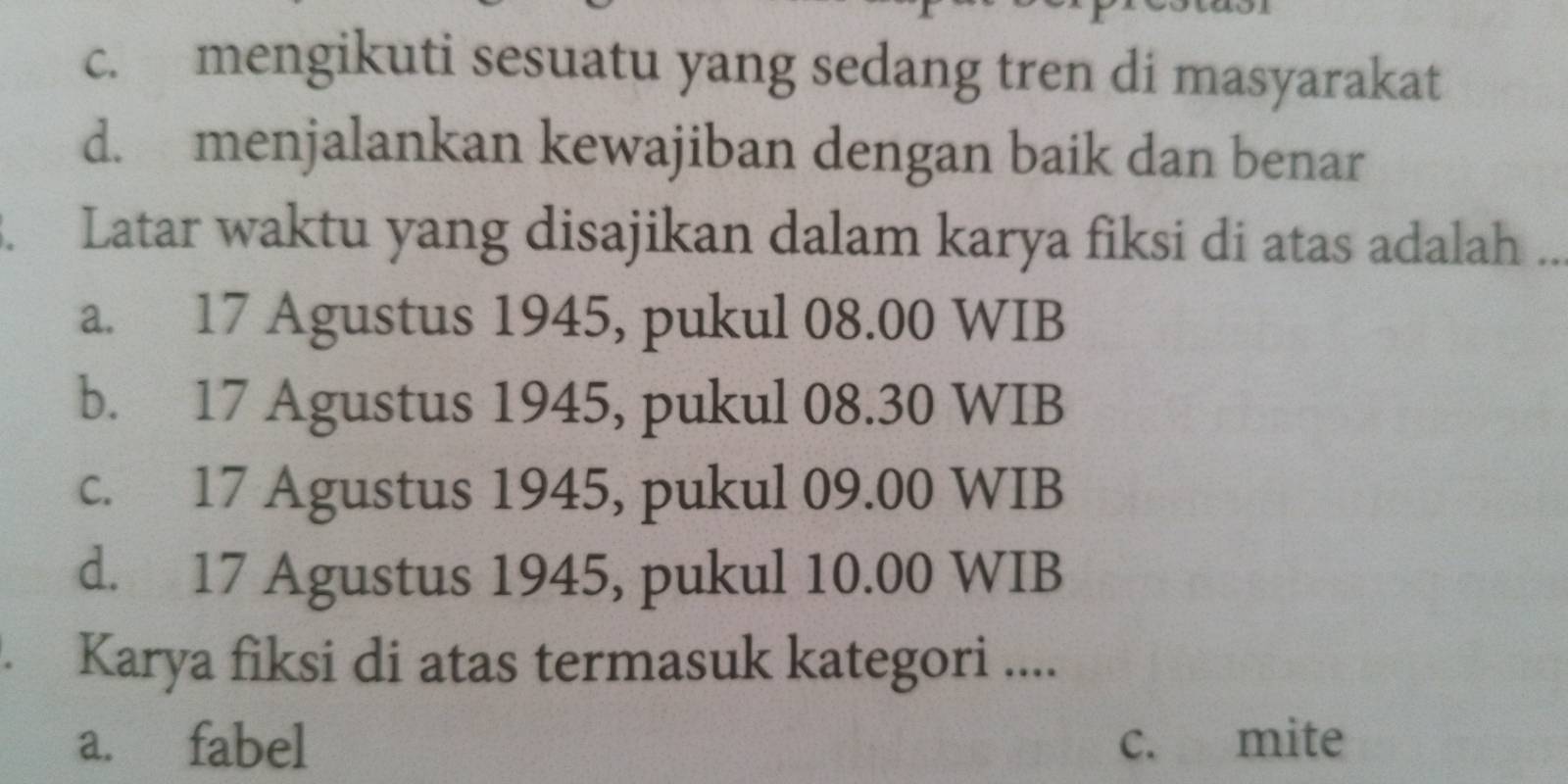 c. mengikuti sesuatu yang sedang tren di masyarakat
d. menjalankan kewajiban dengan baik dan benar
. Latar waktu yang disajikan dalam karya fiksi di atas adalah ..
a. 17 Agustus 1945, pukul 08.00 WIB
b. 17 Agustus 1945, pukul 08.30 WIB
c. 17 Agustus 1945, pukul 09.00 WIB
d. 17 Agustus 1945, pukul 10.00 WIB
. Karya fiksi di atas termasuk kategori ....
a. fabel c. mite