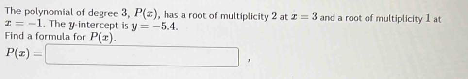 The polynomial of degree 3, P(x) , has a root of multiplicity 2 at x=3 and a root of multiplicity 1 at
x=-1. The y-intercept is y=-5.4. 
Find a formula for P(x).
P(x)=□ ,