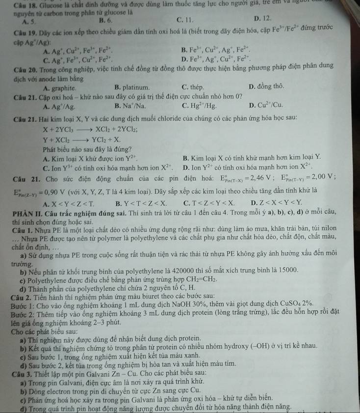 Glucose là chất đinh dưỡng và được dùng làm thuốc tăng lực cho người giả, trẻ êm và ngườ
nguyên tử carbon trong phân tứ glucose là
A. 5. B. 6. C. 11. D. 12.
Câu 19. Dãy các ion xếp theo chiều giảm dẫn tính oxi hoá là (biết trong dãy điện hóa, cặp Fe^(3+)/Fe^(2+) đứng trước
cập Ag^+/Ag)
A. Ag^+,Cu^(2+),Fe^(3+),Fe^(2+). B. Fe^(3+),Cu^(2+),Ag^+,Fe^(2+).
C. Ag^+,Fe^(3+),Cu^(2+),Fe^(2+). D. Fe^(3+),Ag^+,Cu^(2+),Fe^(2+).
Cầu 20. Trong công nghiệp, việc tinh chế đồng từ đồng thô được thực hiện bằng phương pháp điện phân dung
dịch với anode làm bằng
A. graphite. B. platinum. C. thép. D. đồng thô.
Câu 21. Cặp oxi hoá - khứ nào sau đây có giá trị thể điện cực chuẩn nhỏ hơn 0?
A. Ag^+/Ag. B. Na^+ N a. C. Hg^(2+)/Hg. D. Cu^(2+)/Cu.
Cầu 21. Hai kim loại X, Y và các dung dịch muối chloride của chúng có các phản ứng hóa học sau:
X+2YCl_3to XCl_2+2YCl_2;
Y+XCl_2to YCl_2+X.
Phát biểu nào sau đây là đúng?
A. Kim loại X khử được ion Y^(2+). B. Kim loại X có tính khử mạnh hơn kim loại Y.
C. Ion Y^(3+) có tính oxi hóa mạnh hơn ion X^(2+). D. Ion Y^(2+) có tính oxi hóa mạnh hơn ion X^(2+).
Câu 21. Cho sức điện động chuẩn của các pin điện hoá: E_(Pin(T-X))°=2,46V;E_(Pin(T-Y))°=2,00V
E_(Pin(Z-Y))°=0,90V (với X, Y, Z, T là 4 kim loại). Dãy sắp xếp các kim loại theo chiều tăng dần tính khử là
A. X B. Y C. T D. Z
PHÀN II. Câu trắc nghiệm đúng sai. Thí sinh trả lời từ câu 1 đến câu 4. Trong mỗi ý a), b), c), d) ở mỗi câu,
thí sinh chọn đúng hoặc sai.
Câu I. Nhựa PE là một loại chất dẻo có nhiều ứng dụng rộng rãi như: dùng làm áo mưa, khăn trải bản, túi nilon
ớ Nhựa PE được tạo nên từ polymer là polyethylene và các chất phụ gia như chất hóa dẻo, chất độn, chất màu,
chất Ổn định, ..
a) Sử dụng nhựa PE trong cuộc sống rất thuận tiện và rác thải từ nhựa PE không gây ảnh hưởng xấu đến môi
trưởng
b) Nếu phân tử khối trung bình của polyethylene là 420000 thì số mắt xích trung bình là 15000.
c) Polyethylene được điều chế bằng phản ứng trùng hợp CH_2=CH_2.
d) Thành phần của polyethylene chỉ chứa 2 nguyên tổ C, H.
Cầu 2. Tiến hành thí nghiệm phản ứng màu biuret theo các bước sau:
Bước 1: Cho vào ống nghiệm khoảng 1 mL dung dịch NaOH 30%, thêm vài giọt dung dịch CuSO_42% .
Bước 2: Thêm tiếp vào ống nghiệm khoảng 3 mL dung dịch protein (lòng trắng trứng), lắc đều hỗn hợp rồi đặt
lên giá ống nghiệm khoảng 2-3 phút.
Cho các phát biểu sau:
a) Thí nghiệm này được dùng để nhận biết dung dịch protein.
b) Kết quả thí nghiệm chứng tỏ trong phần tử protein có nhiều nhóm hydroxy (-OH) ở vị trí kề nhau.
c) Sau bước 1, trong ổng nghiệm xuất hiện kết tủa màu xanh.
d) Sau bước 2, kết tủa trong ống nghiệm bị hòa tan và xuất hiện màu tím.
Câu 3. Thiết lập một pin Galvani Zn- Cu. Cho các phát biểu sau:
a) Trong pín Galvani, điện cực âm là nơi xảy ra quá trình khử.
b) Dòng electron trong pin di chuyển từ cực Zn sang cực Cu.
c) Phản ứng hoá học xảy ra trong pin Galvani là phản ứng oxi hóa - khử tự diễn biển.
d) Trong quá trình pin hoạt động năng lượng được chuyển đổi từ hóa năng thành điện năng.