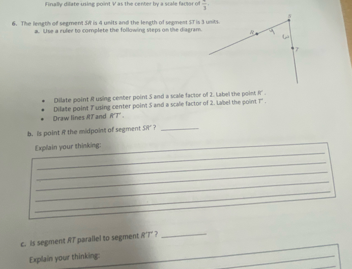 Finally dilate using point Vas the center by a scale factor of  4/3 ·
6. The length of segment SR is 4 units and the length of segment ST is 3 units. 
a. Use a ruler to complete the following steps on the diagram. 
Dilate point R using center point S and a scale factor of 2. Label the point R'. 
Dilate point T using center point S and a scale factor of 2. Label the point T'. 
Draw lines RT and R'T'. 
b. Is point R the midpoint of segment SR' ?_ 
_ 
Explain your thinking:_ 
_ 
_ 
_ 
_ 
c. Is segment RT paraliel to segment R'T' ? 
_ 
Explain your thinking: 
_