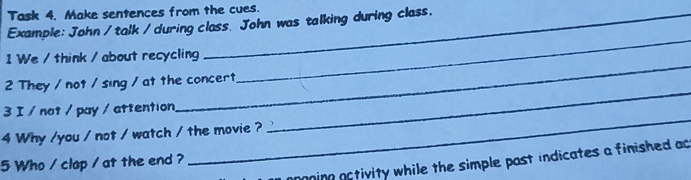 Task 4. Make sentences from the cues. 
Example: John / talk / during class. John was talking during class, 
_ 
1 We / think / about recycling 
_ 
2 They / not / sing / at the concert 
_ 
_ 
3 I / not / pay / attention 
4 Why /you / not / watch / the movie ? 
nning notivity while the simple past indicates a finished ac 
5 Who / clop / at the end ?