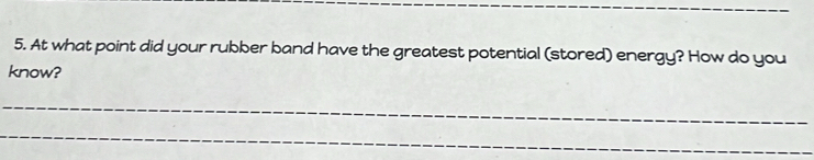 At what point did your rubber band have the greatest potential (stored) energy? How do you 
know? 
_ 
_