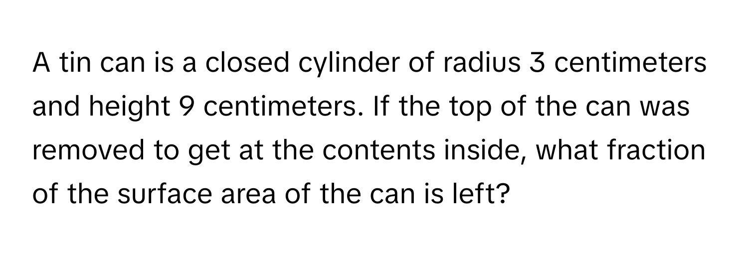 A tin can is a closed cylinder of radius 3 centimeters and height 9 centimeters. If the top of the can was removed to get at the contents inside, what fraction of the surface area of the can is left?