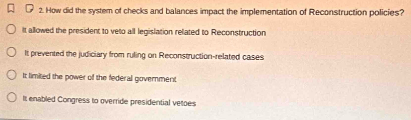 How did the system of checks and balances impact the implementation of Reconstruction policies?
It allowed the president to veto all legislation related to Reconstruction
It prevented the judiciary from ruling on Reconstruction-related cases
It limited the power of the federal government
It enabled Congress to override presidential vetoes