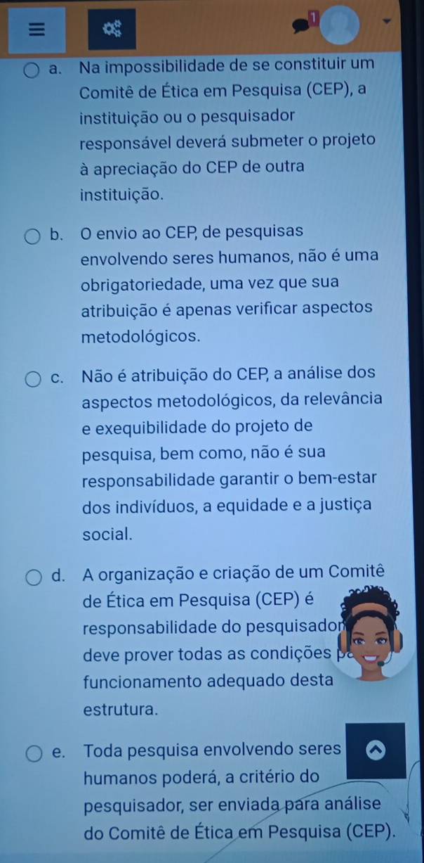 a. Na impossibilidade de se constituir um
Comitê de Ética em Pesquisa (CEP), a
instituição ou o pesquisador
responsável deverá submeter o projeto
à apreciação do CEP de outra
instituição.
b. O envio ao CEP de pesquisas
envolvendo seres humanos, não é uma
obrigatoriedade, uma vez que sua
atribuição é apenas verificar aspectos
metodológicos.
c. Não é atribuição do CEP a análise dos
aspectos metodológicos, da relevância
e exequibilidade do projeto de
pesquisa, bem como, não é sua
responsabilidade garantir o bem-estar
dos indivíduos, a equidade e a justiça
social.
d. A organização e criação de um Comitê
de Ética em Pesquisa (CEP) é
responsabilidade do pesquisadom
deve prover todas as condições pa
funcionamento adequado desta
estrutura.
e. Toda pesquisa envolvendo seres
humanos poderá, a critério do
pesquisador, ser enviada para análise
do Comitê de Ética em Pesquisa (CEP).