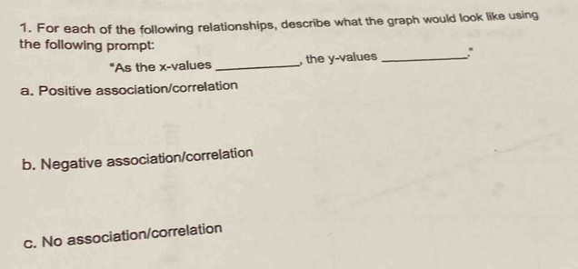 For each of the following relationships, describe what the graph would look like using
the following prompt:
"As the x -values _, the y -values _
a. Positive association/correlation
b. Negative association/correlation
c. No association/correlation