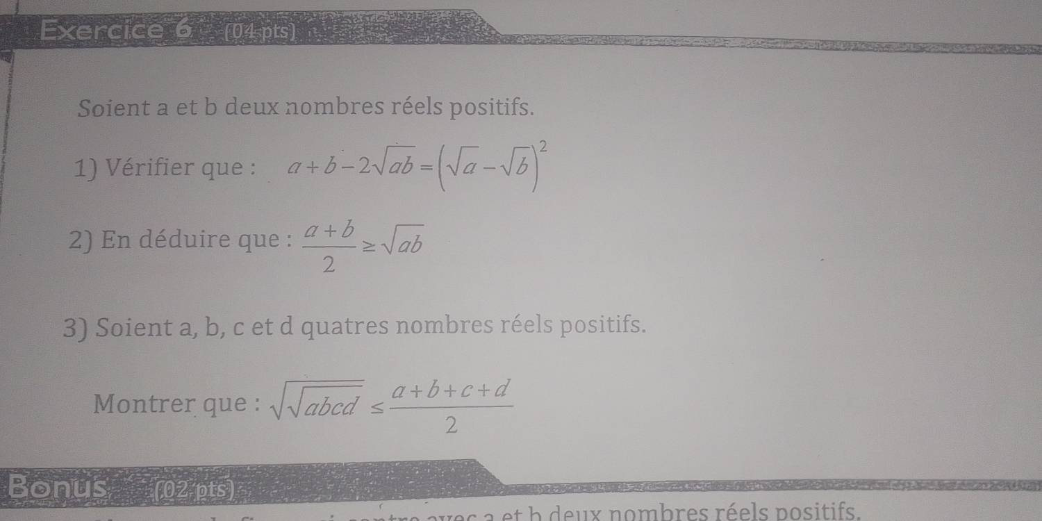 Soient a et b deux nombres réels positifs. 
1) Vérifier que : a+b-2sqrt(ab)=(sqrt(a)-sqrt(b))^2
2) En déduire que :  (a+b)/2 ≥ sqrt(ab)
3) Soient a, b, c et d quatres nombres réels positifs. 
Montrer que : sqrt(sqrt abcd)≤  (a+b+c+d)/2 
Bonus (02 pts) 
s a et b deux nombres réels positifs.