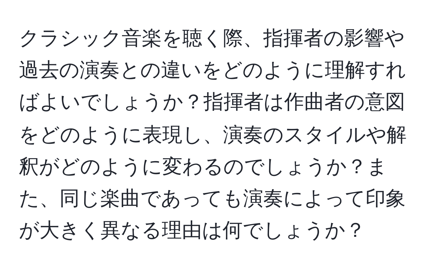 クラシック音楽を聴く際、指揮者の影響や過去の演奏との違いをどのように理解すればよいでしょうか？指揮者は作曲者の意図をどのように表現し、演奏のスタイルや解釈がどのように変わるのでしょうか？また、同じ楽曲であっても演奏によって印象が大きく異なる理由は何でしょうか？