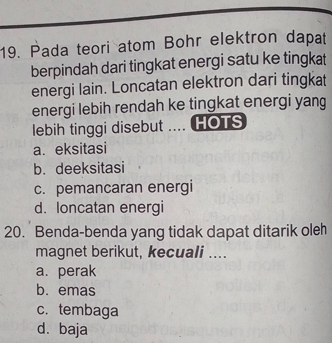 Pada teori atom Bohr elektron dapat
berpindah dari tingkat energi satu ke tingkat
energi lain. Loncatan elektron dari tingkat
energi lebih rendah ke tingkat energi yang
lebih tinggi disebut .... HOTS
a. eksitasi
b. deeksitasi
c. pemancaran energi
d. loncatan energi
20. Benda-benda yang tidak dapat ditarik oleh
magnet berikut, kecuali ....
a. perak
b. emas
c. tembaga
d. baja