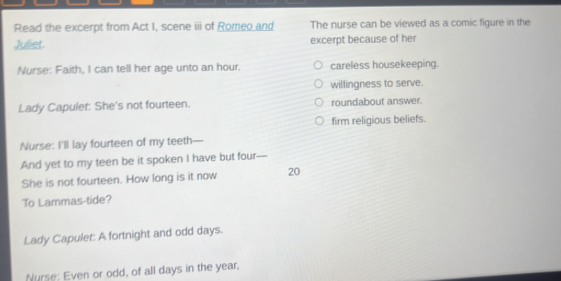 Read the excerpt from Act I, scene iii of Romeo and The nurse can be viewed as a comic figure in the
Juliet. excerpt because of her
Nurse: Faith, I can tell her age unto an hour. careless housekeeping.
willingness to serve.
Lady Capulet: She's not fourteen. roundabout answer.
firm religious beliefs.
Nurse: I'll lay fourteen of my teeth—
And yet to my teen be it spoken I have but four
She is not fourteen. How long is it now 20
To Lammas-tide?
Lady Capulet: A fortnight and odd days.
Nurse: Even or odd, of all days in the year,