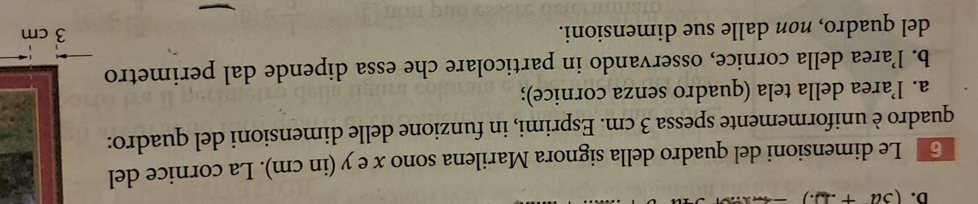 (3a+ 
Le dimensioni del quadro della signora Marilena sono x e y (in cm). La cornice del 
quadro è uniformemente spessa 3 cm. Esprimi, in funzione delle dimensioni del quadro: 
a. l’area della tela (quadro senza cornice); 
b. l’area della cornice, osservando in particolare che essa dipende dal perimetro 
del quadro, non dalle sue dimensioni.
3 cm