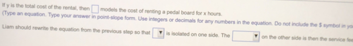 If y is the total cost of the rental, then □ models the cost of renting a pedal board for x hours. 
(Type an equation. Type your answer in point-slope form. Use integers or decimals for any numbers in the equation. Do not include the $ symbol in yo 
Liam should rewrite the equation from the previous step so that r is isolated on one side. The □ on the other side is then the service fe