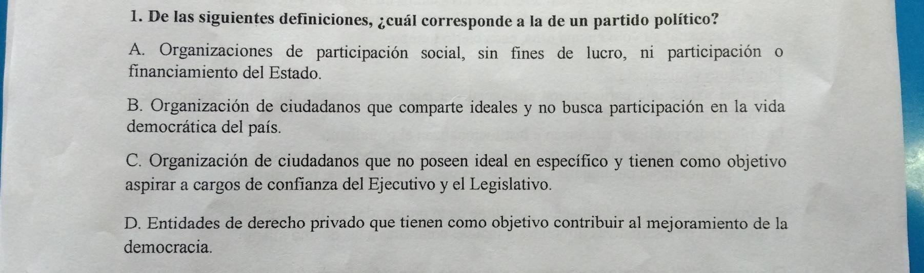 De las siguientes definiciones, ¿cuál corresponde a la de un partido político?
A. Organizaciones de participación social, sin fines de lucro, ni participación o
financiamiento del Estado.
B. Organización de ciudadanos que comparte ideales y no busca participación en la vida
democrática del país.
C. Organización de ciudadanos que no poseen ideal en específico y tienen como objetivo
aspirar a cargos de confianza del Ejecutivo y el Legislativo.
D. Entidades de derecho privado que tienen como objetivo contribuir al mejoramiento de la
democracia.