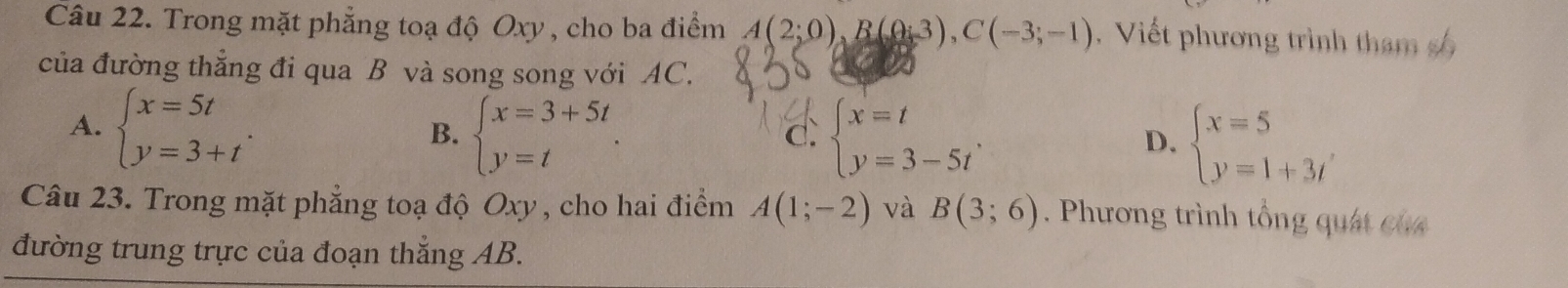 Trong mặt phẳng toạ độ Oxy , cho ba điểm A(2;0), B(0;3), C(-3;-1). Viết phương trình th m 
của đường thẳng đi qua B và song song với AC.
A. beginarrayl x=5t y=3+tendarray..
B. beginarrayl x=3+5t y=tendarray.. beginarrayl x=t y=3-5tendarray.. D. beginarrayl x=5 y=1+3tendarray.
d.
Câu 23. Trong mặt phẳng toạ độ Oxy , cho hai điểm A(1;-2) và B(3;6). Phương trình tổng quát củ 
đường trung trực của đoạn thắng AB.